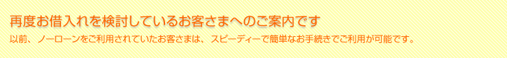 再度のお借入を検討しているお客さまへのご案内です。以前、ノーローンをご利用されていたお客さまは、スピーディーでカンタンなお手続でご利用が可能です。
