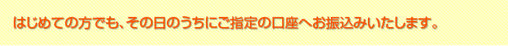 はじめての方でもその日のうちにご指定の口座へお振込みいたします。
