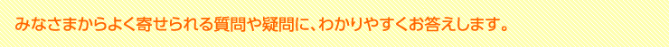 みなさまからよく寄せられる質問や疑問に、わかりやすくお答えします。